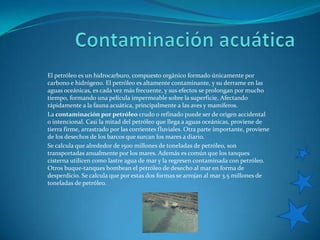 Contaminación acuáticaEl petróleo es un hidrocarburo, compuesto orgánico formado únicamente por carbono e hidrógeno. El petróleo es altamente contaminante, y su derrame en las aguas oceánicas, es cada vez más frecuente, y sus efectos se prolongan por mucho tiempo, formando una película impermeable sobre la superficie, Afectando rápidamente a la fauna acuática, principalmente a las aves y mamíferos. La contaminación por petróleo crudo o refinado puede ser de origen accidental o intencional. Casi la mitad del petróleo que llega a aguas oceánicas, proviene de tierra firme, arrastrado por las corrientes fluviales. Otra parte importante, proviene de los desechos de los barcos que surcan los mares a diario. Se calcula que alrededor de 1500 millones de toneladas de petróleo, son transportadas anualmente por los mares. Además es común que los tanques cisterna utilicen como lastre agua de mar y la regresen contaminada con petróleo. Otros buque-tanques bombean el petróleo de desecho al mar en forma de desperdicio. Se calcula que por estas dos formas se arrojan al mar 3.5 millones de toneladas de petróleo. 