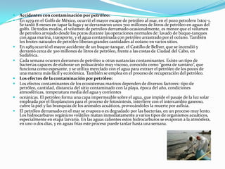 Accidentes con contaminación por petróleo: En 1979 en el Golfo de México, ocurrió el mayor escape de petróleo al mar, en el pozo petrolero Ixtoc-1. Se tardó 8 meses en tapar la fuga y se derramaron unos 700 millones de litros de petróleo en aguas del golfo. De todos modos, el volumen de petróleo derramado ocasionalmente, es menor que el volumen de petróleo arrojado desde los pozos durante las operaciones normales de: lavado de buque-tanques con agua marina, transporte, y el agua contaminada con petróleo arrastrado por el océano. También los brotes naturales de petróleo liberan grandes cantidades al océano en varios sitios. En 1983 ocurrió el mayor accidente de un buque-tanque, el Castillo de Bellver, que se incendió y derramó cerca de 300 millones de litros de petróleo, frente a las costas de Ciudad del Cabo, en Sudáfrica. Cada semana ocurren derrames de petróleo u otras sustancias contaminantes. Existe un tipo de bacterias capaces de elaborar un polisacárido muy viscoso, conocido como “goma de xantano”, que funciona como espesante, y se utiliza mezclado con el agua para extraer el petróleo de los pozos de una manera más fácil y económica. También se emplea en el proceso de recuperación del petróleo. Los efectos de la contaminación por petróleo: Los efectos contaminantes de los ecosistemas marinos dependen de diversos factores: tipo de petróleo, cantidad, distancia del sitio contaminado con la playa, época del año, condiciones atmosféricas, temperatura media del agua y corrientesoceánicas. El petróleo forma una capa impermeable sobre el agua, que impide el pasaje de la luz solar empleada por el fitoplancton para el proceso de fotosíntesis, interfiere con el intercambio gaseoso, cubre la piel y las branquias de los animales acuáticos, provocándoles la muerte por asfixia. El petróleo derramado en el mar se evapora o es degradado por las bacterias, en un proceso muy lento. Los hidrocarburos orgánicos volátiles matan inmediatamente a varios tipos de organismos acuáticos, especialmente en etapa larvaria. En las aguas calientes estos hidrocarburos se evaporan a la atmósfera, en uno o dos días, y en aguas frías este proceso puede tardar hasta una semana. 