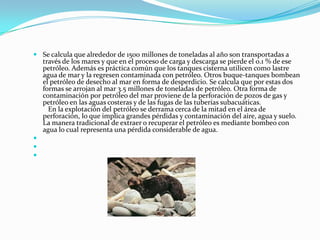 Se calcula que alrededor de 1500 millones de toneladas al año son transportadas a través de los mares y que en el proceso de carga y descarga se pierde el 0.1 % de ese petróleo. Además es práctica común que los tanques cisterna utilicen como lastre agua de mar y la regresen contaminada con petróleo. Otros buque-tanques bombean el petróleo de desecho al mar en forma de desperdicio. Se calcula que por estas dos formas se arrojan al mar 3.5 millones de toneladas de petróleo. Otra forma de contaminación por petróleo del mar proviene de la perforación de pozos de gas y petróleo en las aguas costeras y de las fugas de las tuberías subacuáticas.    En la explotación del petróleo se derrama cerca de la mitad en el área de perforación, lo que implica grandes pérdidas y contaminación del aire, agua y suelo. La manera tradicional de extraer o recuperar el petróleo es mediante bombeo con agua lo cual representa una pérdida considerable de agua.    