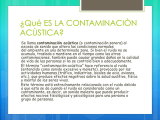 ¿Qué ES LA CONTAMINACIÒN
ACÙSTICA?
Se llama contaminación acústica (o contaminación sonora) al
exceso de sonido que altera las condiciones normales
del ambiente en una determinada zona. Si bien el ruido no se
acumula, traslada o mantiene en el tiempo como las otras
contaminaciones, también puede causar grandes daños en la calidad
de vida de las personas si no se controla bien o adecuadamente.
El término "contaminación acústica" hace referencia al ruido
(entendido como sonido excesivo y molesto), provocado por las
actividades humanas (tráfico, industrias, locales de ocio, aviones,
etc.), que produce efectos negativos sobre la salud auditiva, física
y mental de los seres vivos.
Este término está estrechamente relacionado con el ruido debido
a que esta se da cuando el ruido es considerado como un
contaminante, es decir, un sonido molesto que puede producir
efectos nocivos fisiológicos y psicológicos para una persona o
grupo de personas.
 