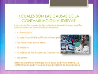 ¿CUALES SON LAS CAUSAS DE LA
CONTAMINACION AUDITIVA?
Las principales causas de la contaminación auditiva son aquellas
relacionadas con las actividades humanas:
 el transporte
 la construcción de edificios y obras públicas
 las industrias, entre otras.
 El tránsito
 la música en las discotecas (conciertos o fiestas).
 los gritos
Estos son grandes enemigos de la salud auditiva y mental. La
contaminación auditiva es un grave problema de salud pública.
 