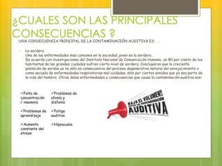 ¿CUALES SON LAS PRINCIPALES
CONSECUENCIAS ?UNA CONSECUENCIA PRINCIPAL DE LA CONTAMINACIÓN AUDITIVA ES . . .
 La sordera
Una de las enfermedades mas comunes en la sociedad joven es la sordera .
De acuerdo con investigaciones del Instituto Nacional de Comunicación Humana, un 80 por ciento de los
habitantes de las grandes ciudades sufren cierto nivel de sordera. Concluyeron que la creciente
población de sordos ya no sólo es consecuencia del proceso degenerativo natural del envejecimiento o
como secuela de enfermedades respiratorias mal cuidadas, sino por ciertos sonidos que ya son parte de
la vida del hombre. Otras delas enfermedades o consecuencias que causa la contaminación auditiva son:
Falta de
concentración
/ insomnio
Problemas de
aprendizaje
Aumento
constante del
stress
Problemas de
afonía y
disfonía
Fatiga
auditiva
Hipoacusia.
 