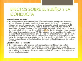EFECTOS SOBRE EL SUEÑO Y LA
CONDUCTA
Efectos sobre el sueño
 El ruido produce dificultades para conciliar el sueño y despierta a quienes
están dormidos. El sueño es una actividad que ocupa un tercio de nuestras
vidas y nos permite descansar, ordenar y proyectar nuestro consciente. El
sueño está constituido por dos tipos: el sueño clásico profundo (No REM
(etapa de sueño profundo), el que a su vez se divide en cuatro fases distintas),
y por otro lado está el sueño paradójico (REM). Se ha demostrado que sonidos
del orden de aproximadamente 60 dBA, reducen la profundidad del sueño,
acrecentándose dicha disminución a medida que crece la amplitud de la banda
de frecuencias, las cuales pueden despertar al individuo, dependiendo de la
fase del sueño en que se encuentre y de la naturaleza del ruido. Es importante
tener en cuenta que estímulos débiles sorpresivos también pueden perturbar
el sueño.
Efectos sobre la conducta
 El ruido produce alteraciones en la conducta momentáneas, las cuales
consisten en agresividad o mostrar un individuo con un mayor grado de
desinterés o irritabilidad. Estas alteraciones, que generalmente son pasajeras
se producen a consecuencia de un ruido que provoca inquietud, inseguridad o
miedo en algunos casos.
 