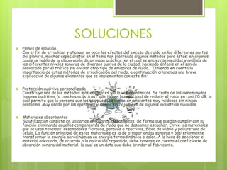 SOLUCIONES
 Planes de solución
Con el fin de erradicar y atenuar un poco los efectos del exceso de ruido en las diferentes partes
del planeta, muchos especialistas en el tema han planteado algunos métodos para éstos: en algunos
casos se habla de la elaboración de un mapa acústico, en el cual se encierran medidas y análisis de
los diferentes niveles sonoros de diversos puntos de la ciudad, haciendo énfasis en el sonido
provocado por el tráfico sin olvidar otro tipo de emisores de ruido. Teniendo en cuenta la
importancia de estos métodos de erradicación del ruido, a continuación citaremos una breve
explicación de algunos elementos que se implementan con este fin:
 Protección auditiva personalizada
Constituye uno de los métodos más eficientes y a la vez económicos. Se trata de los denominados
tapones auditivos (o conchas acústicas), que tienen la capacidad de reducir el ruido en casi 20 dB, lo
cual permite que la persona que los usa pueda ubicarse en ambientes muy ruidosos sin ningún
problema. Muy usado por los operarios y demás trabajadores de algunas industrias ruidosas.
 Materiales absorbentes
Su utilización consiste en ubicarlos en lugares estratégicos, de forma que puedan cumplir con su
función eliminando aquellos componentes de ruido que no deseamos escuchar. Entre los materiales
que se usan tenemos: resonadores fibrosos, porosos o reactivos, fibra de vidrio y poliuretano de
célula. La función principal de estos materiales es la de atrapar ondas sonoras y posteriormente
transformar la energía aerodinámica en energía termodinámica o calor. A la hora de seccionar el
material adecuado, de acuerdo a la aplicación requerida, debe tenerse en cuenta el coeficiente de
absorción sonora del material, la cual es un dato que debe brindar el fabricante.
 