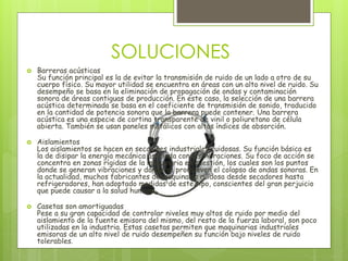 SOLUCIONES
 Barreras acústicas
Su función principal es la de evitar la transmisión de ruido de un lado a otro de su
cuerpo físico. Su mayor utilidad se encuentra en áreas con un alto nivel de ruido. Su
desempeño se basa en la eliminación de propagación de ondas y contaminación
sonora de áreas contiguas de producción. En este caso, la selección de una barrera
acústica determinada se basa en el coeficiente de transmisión de sonido, traducido
en la cantidad de potencia sonora que la barrera puede contener. Una barrera
acústica es una especie de cortina transparente de vinil o poliuretano de célula
abierta. También se usan paneles metálicos con altos índices de absorción.
 Aislamientos
Los aislamientos se hacen en secciones industriales ruidosas. Su función básica es
la de disipar la energía mecánica asociada con las vibraciones. Su foco de acción se
concentra en zonas rígidas de la maquinaria en cuestión, los cuales son los puntos
donde se generan vibraciones y donde se promueven el colapso de ondas sonoras. En
la actualidad, muchos fabricantes de maquinaria ruidosa desde secadores hasta
refrigeradores, han adoptado medidas de este tipo, conscientes del gran perjuicio
que puede causar a la salud humana.
 Casetas son amortiguadas
Pese a su gran capacidad de controlar niveles muy altos de ruido por medio del
aislamiento de la fuente emisora del mismo, del resto de la fuerza laboral, son poco
utilizadas en la industria. Estas casetas permiten que maquinarias industriales
emisoras de un alto nivel de ruido desempeñen su función bajo niveles de ruido
tolerables.
 