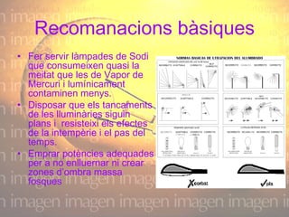 Recomanacions bàsiques Fer servir làmpades de Sodi que consumeixen quasi la meitat que les de Vapor de Mercuri i lumínicament contaminen menys.    Disposar que els tancaments de les lluminàries siguin plans i  resisteixi els efectes de la intempèrie i el pas del temps. Emprar potències adequades per a no enlluernar ni crear zones d’ombra massa fosques 