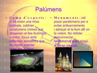 Palúmens Camp d'esports : si bé estan una mica inclinats, caldrien paralúmens (reixes que dirigeixen el feix lluminós) o millor, focus amb reflectors asimètrics que es poden orientar paral·lels al terra. Monuments : cal posar paralúmens per a evitar enlluernaments i adreçar el la llum allí on la volem. No oblidar desconnectar l'enllumenat quan ningú ja no en gaudeix.   