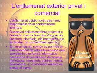 L'enllumenat exterior privat i comercial    L’enllumenat públic no és pas l’únic responsable de la contaminació lumínica. Qualsevol enllumenament projectat a l’exterior, com la llum que surt per les finestres, els rètols, els aparadors, etc. és també  un contaminant lumínic. En horari de nit, només és permès el funcionament de rètols lluminosos que compleixin una funció informativa necessària de localització de serveis (farmàcies, transports públics, hotels, benzineres...), i únicament mentre es presta el servei.  