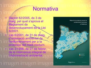 Normativa Decret 82/2005, de 3 de maig, pel qual s’aprova el Reglament de desenvolupament de la Llei 6/2001.  Llei 6/2001, de 31 de maig, d’ordenació ambiental de l’enllumenament per a la protecció del medi nocturn.  Llei 3/1998, de 27 de febrer, de la intervenció integral de l’Administració ambiental.  