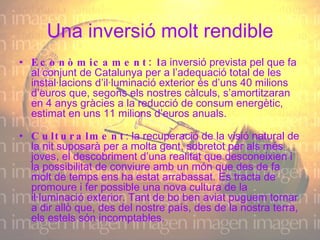 Una inversió molt rendible Econòmicament: l a inversió prevista pel que fa al conjunt de Catalunya per a l’adequació total de les instal·lacions d’il·luminació exterior és d’uns 40 milions d’euros que, segons els nostres càlculs, s’amortitzaran en 4 anys gràcies a la reducció de consum energètic, estimat en uns 11 milions d’euros anuals. Culturalment : la recuperació de la visió natural de la nit suposarà per a molta gent, sobretot per als més joves, el descobriment d’una realitat que desconeixien i la possibilitat de conviure amb un món que des de fa molt de temps ens ha estat arrabassat. Es tracta de promoure i fer possible una nova cultura de la il·luminació exterior. Tant de bo ben aviat puguem tornar a dir allò que, des del nostre país, des de la nostra terra, els estels són incomptables. 