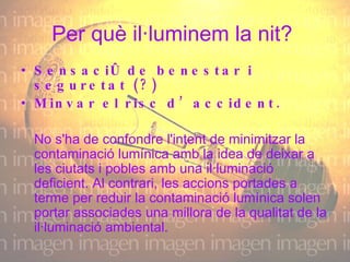 Per què il·luminem la nit?  Sensació de benestar i seguretat (?) Minvar el risc d’accident. No s'ha de confondre l'intent de minimitzar la contaminació lumínica amb la idea de deixar a les ciutats i pobles amb una il·luminació deficient. Al contrari, les accions portades a terme per reduir la contaminació lumínica solen portar associades una millora de la qualitat de la il·luminació ambiental.  