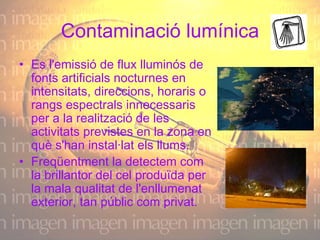 Contaminació lumínica Es l'emissió de flux lluminós de fonts artificials nocturnes en intensitats, direccions, horaris o rangs espectrals innecessaris per a la realització de les activitats previstes en la zona en què s'han instal·lat els llums.  Freqüentment la detectem com la brillantor del cel produïda per la mala qualitat de l'enllumenat exterior, tan públic com privat.  