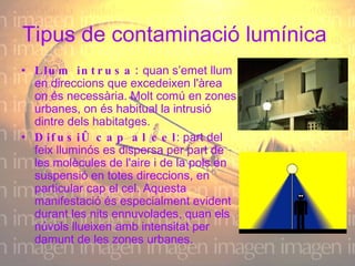 Tipus de contaminació lumínica  Llum intrusa:  quan s’emet llum en direccions que excedeixen l'àrea on és necessària. Molt comú en zones urbanes, on és habitual la intrusió dintre dels habitatges.  Difusió cap al cel : part del feix lluminós es dispersa per part de les molècules de l'aire i de la pols en suspensió en totes direccions, en particular cap el cel. Aquesta manifestació és especialment evident durant les nits ennuvolades, quan els núvols llueixen amb intensitat per damunt de les zones urbanes.  