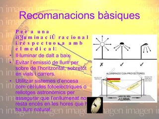 Recomanacions bàsiques Per a una il·luminació racional i respectuosa amb el medi cal:   Il·luminar de dalt a baix    Evitar l’emissió de llum per sobre de l’horitzontal, sobretot en vials i carrers. Utilitzar sistemes d’encesa com cèl·lules fotoelèctriques o rellotges astronòmics per assegurar que l’enllumenat no resta encès en les hores que hi ha llum natural.  