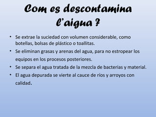 Com es descontamina
l’aigua ?
• Se extrae la suciedad con volumen considerable, como
botellas, bolsas de plástico o toallitas.
• Se eliminan grasas y arenas del agua, para no estropear los
equipos en los procesos posteriores.
• Se separa el agua tratada de la mezcla de bacterias y material.
• El agua depurada se vierte al cauce de ríos y arroyos con
calidad.
 