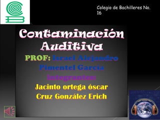 Colegio de Bachilleres No. 16 ContaminaciónAuditiva PROF: Israel Alejandro Pimentel García integrantes: Jacinto ortega óscar  Cruz González Erich 