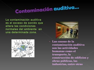La contaminación auditiva es el exceso de sonido que altera las condiciones normales del ambiente  en una determinada zona. Las causas de la contaminación auditiva son las actividades humanas como el transporte, la construcción de edificios y obras públicas, las industrias, entre otras 