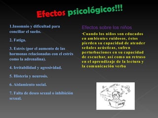 1.Insomnio y dificultad para conciliar el sueño. 2. Fatiga. 3. Estrés (por el aumento de las hormonas relacionadas con el estrés como la adrenalina).  4. Irritabilidad y agresividad. 5. Histeria y neurosis. 6. Aislamiento social. 7. Falta de deseo sexual o inhibición sexual. Efectos sobre los niños Cuando los niños son educados en ambientes ruidosos, éstos pierden su capacidad de atender señales acústicas, sufren perturbaciones en su capacidad de escuchar, así como un retraso en el aprendizaje de la lectura y la comunicación verba 