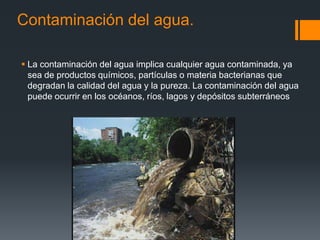 Contaminación del agua.

 La contaminación del agua implica cualquier agua contaminada, ya
  sea de productos químicos, partículas o materia bacterianas que
  degradan la calidad del agua y la pureza. La contaminación del agua
  puede ocurrir en los océanos, ríos, lagos y depósitos subterráneos
 