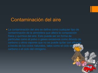 Contaminación del aire
 La contaminación del aire se define como cualquier tipo de
  contaminación de la atmósfera que altera la composición
  física y química del aire. Esto puede ser en forma de
  partículas como el polvo o gases excesivos como dióxido de
  carbono u otros vapores que no se puede quitar con eficacia
  a través de los ciclos naturales, tales como el ciclo del
  carbono o el ciclo del nitrógeno.
 