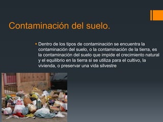 Contaminación del suelo.
       Dentro de los tipos de contaminación se encuentra la
        contaminación del suelo, o la contaminación de la tierra, es
        la contaminación del suelo que impide el crecimiento natural
        y el equilibrio en la tierra si se utiliza para el cultivo, la
        vivienda, o preservar una vida silvestre
 