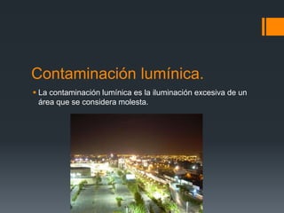 Contaminación lumínica.
 La contaminación lumínica es la iluminación excesiva de un
  área que se considera molesta.
 