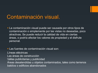 Contaminación visual.
 La contaminación visual puede ser causada por otros tipos de
  contaminación o simplemente por las vistas no deseadas, poco
  atractivas. Se puede reducir la calidad de vida en ciertas
  áreas, o podría afectar los valores de propiedad y el disfrute
  personal.

 Las fuentes de contaminación visual son:
Líneas eléctricas
Las áreas de construcción
Vallas publicitarias y publicidad
Áreas desatendidas u objetos contaminados, tales como terrenos
baldíos o edificios abandonados
 