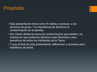Propósito


  Esta presentación tiene como fin darles a conocer, a los
   alumnos de grupo 1 la importancia de disminuir la
   contaminación en el planeta.
  Así mismo darles los tipos de contaminación que existen y la
   manera en que podemos disminuir este fenómeno, para
   beneficios de todos los habitantes de la Tierra.
  Y que al final de esta presentación reflexionen y accionen para
   beneficios de todos.
 