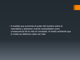  A medida que aumenta el poder del hombre sobre la
  naturaleza y aparecen nuevas necesidades como
  consecuencia de la vida en sociedad, el medio ambiente que
  lo rodea se deteriora cada vez más.
 