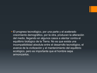  El progreso tecnológico, por una parte y el acelerado
  crecimiento demográfico, por la otra, producen la alteración
  del medio, llegando en algunos casos a atentar contra el
  equilibrio biológico de la Tierra. No es que exista una
  incompatibilidad absoluta entre el desarrollo tecnológico, el
  avance de la civilización y el mantenimiento del equilibrio
  ecológico, pero es importante que el hombre sepa
  armonizarlos.
 