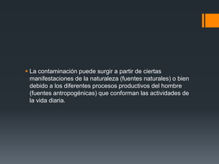  La contaminación puede surgir a partir de ciertas
  manifestaciones de la naturaleza (fuentes naturales) o bien
  debido a los diferentes procesos productivos del hombre
  (fuentes antropogénicas) que conforman las actividades de
  la vida diaria.
 