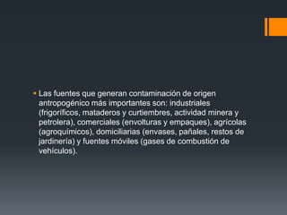  Las fuentes que generan contaminación de origen
  antropogénico más importantes son: industriales
  (frigoríficos, mataderos y curtiembres, actividad minera y
  petrolera), comerciales (envolturas y empaques), agrícolas
  (agroquímicos), domiciliarias (envases, pañales, restos de
  jardinería) y fuentes móviles (gases de combustión de
  vehículos).
 