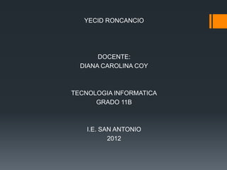 YECID RONCANCIO




       DOCENTE:
  DIANA CAROLINA COY



TECNOLOGIA INFORMATICA
      GRADO 11B



    I.E. SAN ANTONIO
           2012
 
