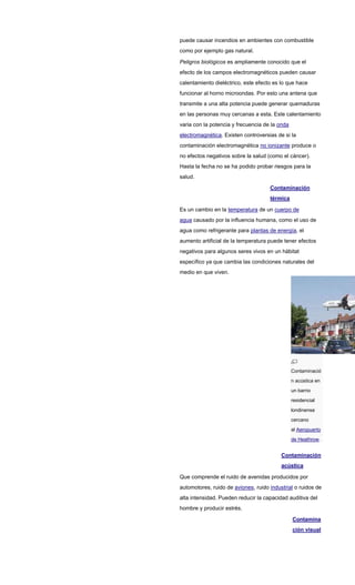 puede causar incendios en ambientes con combustible
como por ejemplo gas natural.
Peligros biológicos es ampliamente conocido que el
efecto de los campos electromagnéticos pueden causar
calentamiento dieléctrico, este efecto es lo que hace
funcionar al horno microondas. Por esto una antena que
transmite a una alta potencia puede generar quemaduras
en las personas muy cercanas a esta. Este calentamiento
varia con la potencia y frecuencia de la onda
electromagnética. Existen controversias de si la
contaminación electromagnética no ionizante produce o
no efectos negativos sobre la salud (como el cáncer).
Hasta la fecha no se ha podido probar riesgos para la
salud.
Contaminación
térmica
Es un cambio en la temperatura de un cuerpo de
agua causado por la influencia humana, como el uso de
agua como refrigerante para plantas de energía, el
aumento artificial de la temperatura puede tener efectos
negativos para algunos seres vivos en un hábitat
específico ya que cambia las condiciones naturales del
medio en que viven.
Contaminació
n acústica en
un barrio
residencial
londinense
cercano
al Aeropuerto
de Heathrow.
Contaminación
acústica
Que comprende el ruido de avenidas producidos por
automotores, ruido de aviones, ruido industrial o ruidos de
alta intensidad. Pueden reducir la capacidad auditiva del
hombre y producir estrés.
Contamina
ción visual
 