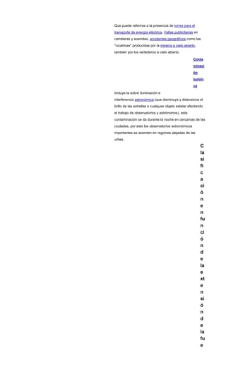 Que puede referirse a la presencia de torres para el
transporte de energía eléctrica, Vallas publicitarias en
carreteras y avenidas, accidentes geográficos como las
"cicatrices" producidas por la minería a cielo abierto,
también por los vertederos a cielo abierto.
Conta
minaci
ón
lumíni
ca
Incluye la sobre iluminación e
interferencia astronómica (que disminuye y distorsiona el
brillo de las estrellas o cualquier objeto estelar afectando
el trabajo de observatorios y astrónomos), esta
contaminación se da durante la noche en cercanías de las
ciudades, por esto los observatorios astronómicos
importantes se asientan en regiones alejadas de las
urbes.
C
la
si
fi
c
a
ci
ó
n
e
n
fu
n
ci
ó
n
d
e
la
e
xt
e
n
si
ó
n
d
e
la
fu
e
 