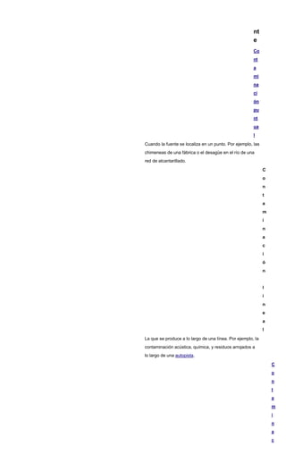 nt
e
Co
nt
a
mi
na
ci
ón
pu
nt
ua
l
Cuando la fuente se localiza en un punto. Por ejemplo, las
chimeneas de una fábrica o el desagüe en el río de una
red de alcantarillado.
C
o
n
t
a
m
i
n
a
c
i
ó
n
l
i
n
e
a
l
La que se produce a lo largo de una línea. Por ejemplo, la
contaminación acústica, química, y residuos arrojados a
lo largo de una autopista.
C
o
n
t
a
m
i
n
a
c
 