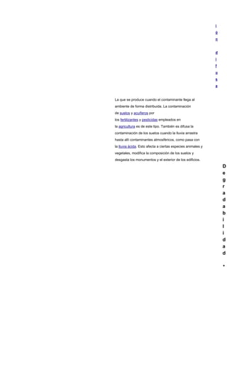 i
ó
n
d
i
f
u
s
a
La que se produce cuando el contaminante llega al
ambiente de forma distribuida. La contaminación
de suelos y acuíferos por
los fertilizantes y pesticidas empleados en
la agricultura es de este tipo. También es difusa la
contaminación de los suelos cuando la lluvia arrastra
hasta allí contaminantes atmosféricos, como pasa con
la lluvia ácida. Esto afecta a ciertas especies animales y
vegetales, modifica la composición de los suelos y
desgasta los monumentos y el exterior de los edificios.
D
e
g
r
a
d
a
b
i
l
i
d
a
d
 