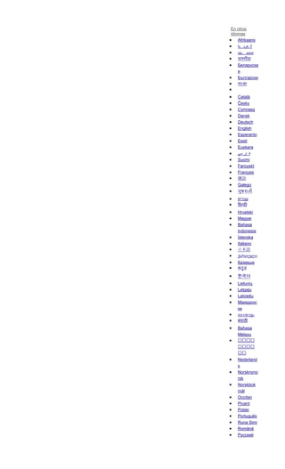En otros
idiomas
Afrikaans
‫ية‬ ‫عرب‬ ‫ال‬
‫ܝܐ‬ ‫ܐܪܡ‬
Беларуска
я
Български
Català
Česky
Cymraeg
Dansk
Deutsch
English
Esperanto
Eesti
Euskara
‫سی‬ ‫ار‬ ‫ف‬
Suomi
Føroyskt
Français
贛語
Galego
‫עברית‬
Hrvatski
Magyar
Bahasa
Indonesia
Íslenska
Italiano
日本語
ქართული
Қазақша
한국어
Lietuvių
Latgaļu
Latviešu
Македонс
ки
Bahasa
Melayu
Nederland
s
Norsknyno
rsk
Norskbok
mål
Occitan
Picard
Polski
Português
Runa Simi
Română
Русский
 