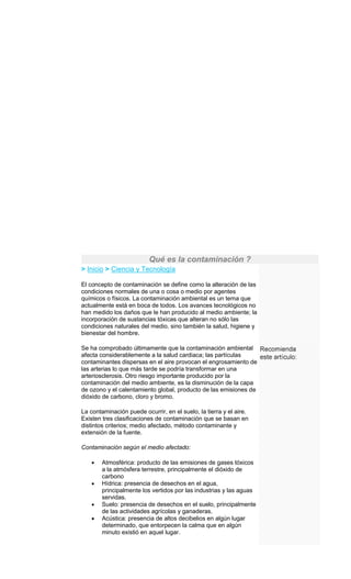 Qué es la contaminación ?
> Inicio > Ciencia y Tecnología
El concepto de contaminación se define como la alteración de las
condiciones normales de una o cosa o medio por agentes
químicos o físicos. La contaminación ambiental es un tema que
actualmente está en boca de todos. Los avances tecnológicos no
han medido los daños que le han producido al medio ambiente; la
incorporación de sustancias tóxicas que alteran no sólo las
condiciones naturales del medio, sino también la salud, higiene y
bienestar del hombre.
Se ha comprobado últimamente que la contaminación ambiental
afecta considerablemente a la salud cardiaca; las partículas
contaminantes dispersas en el aire provocan el engrosamiento de
las arterias lo que más tarde se podría transformar en una
arteriosclerosis. Otro riesgo importante producido por la
contaminación del medio ambiente, es la disminución de la capa
de ozono y el calentamiento global, producto de las emisiones de
dióxido de carbono, cloro y bromo.
La contaminación puede ocurrir, en el suelo, la tierra y el aire.
Existen tres clasificaciones de contaminación que se basan en
distintos criterios; medio afectado, método contaminante y
extensión de la fuente.
Contaminación según el medio afectado:
Atmosférica: producto de las emisiones de gases tóxicos
a la atmósfera terrestre, principalmente el dióxido de
carbono
Hídrica: presencia de desechos en el agua,
principalmente los vertidos por las industrias y las aguas
servidas.
Suelo: presencia de desechos en el suelo, principalmente
de las actividades agrícolas y ganaderas.
Acústica: presencia de altos decibelios en algún lugar
determinado, que entorpecen la calma que en algún
minuto existió en aquel lugar.
 