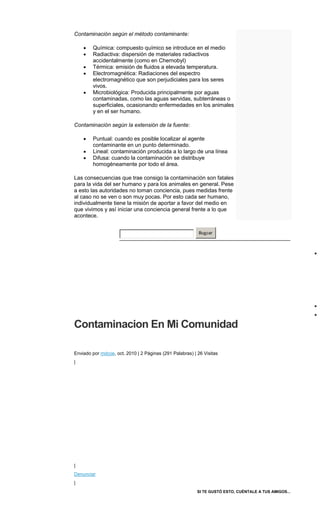 Contaminación según el método contaminante:
Química: compuesto químico se introduce en el medio
Radiactiva: dispersión de materiales radiactivos
accidentalmente (como en Chernobyl)
Térmica: emisión de fluidos a elevada temperatura.
Electromagnética: Radiaciones del espectro
electromagnético que son perjudiciales para los seres
vivos.
Microbiológica: Producida principalmente por aguas
contaminadas, como las aguas servidas, subterráneas o
superficiales, ocasionando enfermedades en los animales
y en el ser humano.
Contaminación según la extensión de la fuente:
Puntual: cuando es posible localizar al agente
contaminante en un punto determinado.
Lineal: contaminación producida a lo largo de una línea
Difusa: cuando la contaminación se distribuye
homogéneamente por todo el área.
Las consecuencias que trae consigo la contaminación son fatales
para la vida del ser humano y para los animales en general. Pese
a esto las autoridades no toman conciencia, pues medidas frente
al caso no se ven o son muy pocas. Por esto cada ser humano,
individualmente tiene la misión de aportar a favor del medio en
que vivimos y así iniciar una conciencia general frente a lo que
acontece.
Buscar
Contaminacion En Mi Comunidad
Registrarse para
acceso completo a ensayos
Enviado por mdcoe, oct. 2010 | 2 Páginas (291 Palabras) | 26 Visitas
|
|
Denunciar
|
SI TE GUSTÓ ESTO, CUÉNTALE A TUS AMIGOS...
 