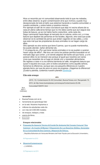 Hice un recorrido por mi comunidad observando todo lo que me rodeaba,
entre ellas observe, la gran contaminación el la que vivimos y quede muy
decepcionada de todo el daño que estamos haciendo a nuestra comunidad, a
nuestro ambiente, y sobre todos a nosotros mismos.
Por ejemplo al salir de mi casa vi,la basura que dejo mi vecina afuera de su
casa,en plena calle,tenia tiempo que no me daba cuenta que aun seguía esa
bolsa de basura, ya se me había hecho costumbre ,verla cada dia .
Seguí caminando hasta llegar al mercado de mi colonia, entre a el, y vi mas
basura que dejaban las personas en los locales, algunas, otra cosa que pude
observar es la cantidad de perros que andan vagando en las calles, y creo
que esta mal que las propietarias de esos animales no se hagan cargo de
ellos.
Otro ejemplo es otra vecina que tiene 5 perros, que no puede mantenerlos,
los puede atender, bañar alimentar etc.
Y mi pregunta es ¿Por qué tener tantos animales si no se pueden o quieren
hacer cargo de ellos?...Me toco ver como los pobres perritos buscaban en el
mercado algo que comer, y en donde atajarse del fuerte sol que hacia, y a mi
parecer ellos no se merecen eso porque al igual que nosotros son seres
vivos que necesitan de un lugar en donde vivir y necesitan alimentarse.
De regreso a casa vi a una señora barriendo la calle, recogiendo basura que
quizá ni siquiera era suya, pero si todos actuáramos como aquella señora,
haríamos la diferencia, aunque sea una pequeña diferencia en nuestro
planeta tierra, por que de poco en poco se progresa. ¡Hagamos la diferencia!
¡Cuida tu planeta, cuidemos nuestro planeta! [continua]
Leer Ensayo Completo
Cite este ensayo
APA
(2010, 10). Contaminacion En Mi Comunidad. BuenasTareas.com. Recuperado 10,
2010, de http://www.buenastareas.com/ensayos/Contaminacion-En-Mi-
Comunidad/1009751.html
MLA
MLA 7
CHICAGO
ienvenido
BuenasTareas.com es la
herramienta de aprendizaje líder
en la web. Nosotros Inspiramos a
millones de estudiantes cada día
con más de 6.300.000 modelos
de ensayos, trabajos y notas
acerca de libros.
Saber Más
Ensayos relacionados
Propuesta De Asesoría Técnica Al Comité De Ambiente Del Consejo Comunal “Dos
Caminos”, En Cuanto Al Manejo Y Disposición De Los Desechos Sólidos, Generados
En La Comunidad De Dos Caminos, Altagracia De Orituco,
...República Bolivariana de Venezuela Ministerio del Poder Popular para la Educación Universitaria...
56 Páginasabril de 2012
SituacionContaminacion
...| | |UNIDAD...
22 Páginasjunio de 2010
 