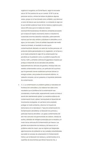 orgánica e inorgánica; en Corral Nuevo, según la encuesta
solo el 30 %lo practica de vez en cuando. El 50 % de las
personas recicla y rehúsa las bolsas de plásticos algunas
veces, porque no lo han tomado como unhábito y así disminuir
un poco de basura que acumulamos. La composta es algo con
la que también podemos hacer de los residuos orgánicos,pero
solo el 25% dice que si lo realiza de manera
eventual.Informaciónanexa.•El deterioro ambiental provocado
por la basura.El rápido crecimiento urbano e industrial ha
ocasionado enormes desechos residuales, potencialmente
nocivos que han sido vertidos y diluidosen la atmosfera, en el
agua y en los suelos. Como el carácter depurador del medio
natural es limitado, el resultado ha sido que la
contaminaciónah afectado a la salud de muchas personas, ah
producido daños generalizados en la vegetación, en la fauna y
en el medio ambiente.En siglo XX la contaminación fue
percibida por la población como un problema especifico de
humos, hollín y anhídrido sulfuroso.El gigantesco impacto que
produjo el desarrollo de los derivados del petróleo,
especialmente los vehículos de gasolina, introdujo toda una
seriede contaminantes nuevos y en particular de la química
que ha generado nuevas sustancias químicas toxicas.La
energía nuclear y las pruebas de armamento atómico, la
radiación ionizante, son en presente un importante detonante
de contaminación.
3. 2. La contaminación un problema global.La naturaleza sin
fronteras de la atmosfera y los océanos han dado como
resultados que el problema de la contaminación sea
considerado a nivelmundial, especialmente cuando se trata el
asunto del calentamiento global. La creciente evidencia de
contaminación local y global, hanimpulsado el desarrollo del
movimientos ecologistas, el cual tiene como propósito
proteger el medio ambiente y disminuir el impacto de
loshumanos en la naturaleza.3. Tipos de contaminación.A)
Contaminación atmosférica: la liberación de químicos y
partículas hacia la atmosfera. Los gases contaminantes del
aire más comunes incluyenmonóxido de carbono, dióxido de
azufre y dióxidos de nitrógeno producidos por la industria y el
motor de los vehículos.B) Contaminación por basura: Las
grandes acumulaciones de residuos y de basura son un
problema cada día mayor, que se originan por lasgrandes
aglomeraciones de población en las ciudades industrializadas
que están en proceso de urbanización.C) Contaminación
hídrica: por la liberación de residuos y contaminantes en la
superficie de escorrentías que drenan hacia los ríos, o
 