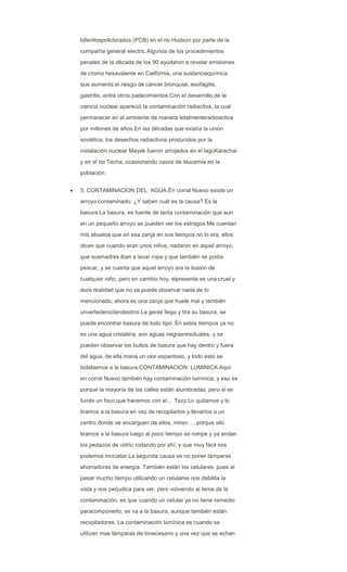 bifenilospoliclorados (PCB) en el rio Hudson por parte de la
compañía general electric.Algunos de los procedimientos
penales de la década de los 90 ayudaron a revelar emisiones
de cromo hexavalente en California, una sustanciaquímica
que aumenta el riesgo de cáncer bronquial, esofagitis,
gastritis, entre otros padecimientos.Con el desarrollo de la
ciencia nuclear apareció la contaminación radiactiva, la cual
permanecer en el ambiente de manera letalmenteradioactiva
por millones de años.En las décadas que existía la unión
soviética, los desechos radiactivos producidos por la
instalación nuclear Mayak fueron arrojados en el lagoKarachai
y en el rio Techa, ocasionando casos de leucemia en la
población.
5. CONTAMINACION DEL: AGUA.En corral Nuevo existe un
arroyo contaminado. ¿Y saben cuál es la causa? Es la
basura.La basura, es fuente de tanta contaminación que aun
en un pequeño arroyo se pueden ver los estragos.Me cuentan
mis abuelos que en esa zanja en sus tiempos no lo era, ellos
dicen que cuando eran unos niños, nadaron en aquel arroyo,
que susmadres iban a lavar ropa y que también se podía
pescar, y se cuenta que aquel arroyo era la ilusión de
cualquier niño, pero en cambio hoy, elpresente es una cruel y
dura realidad que no se puede observar nada de lo
mencionado, ahora es una zanja que huele mal y también
unvertederoclandestino.La gente llega y tira su basura, se
puede encontrar basura de todo tipo. En estos tiempos ya no
es una agua cristalina, son aguas negrasresiduales, y se
pueden observar los bultos de basura que hay dentro y fuera
del agua, de ella mana un olor espantoso, y todo esto se
lodebemos a la basura.CONTAMINACION: LUMINICA.Aquí
en corral Nuevo también hay contaminación lumínica, y eso es
porque la mayoría de las calles están alumbradas, pero si se
funde un foco,que hacemos con el… Tazz Lo quitamos y lo
tiramos a la basura en vez de recopilarlos y llevarlos a un
centro donde se encarguen de ellos, miren…, porque silo
tiramos a la basura luego al poco tiempo se rompe y ya andan
los pedazos de vidrio rodando por ahí, y que muy fácil nos
podemos incrustar.La segunda causa es no poner lámparas
ahorradoras de energía. También están los celulares, pues al
pasar mucho tiempo utilizando un celularse nos debilita la
vista y nos perjudica para ver, pero volviendo al tema de la
contaminación, es que cuando un celular ya no tiene remedio
paracomponerlo, se va a la basura, aunque también están
recopiladores. La contaminación lumínica es cuando se
utilizan mas lámparas de lonecesario y una vez que se echan
 