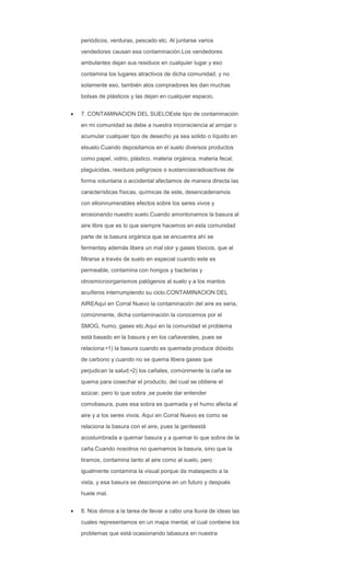 periódicos, verduras, pescado etc. Al juntarse varios
vendedores causan esa contaminación.Los vendedores
ambulantes dejan sus residuos en cualquier lugar y eso
contamina los lugares atractivos de dicha comunidad, y no
solamente eso, también alos compradores les dan muchas
bolsas de plásticos y las dejan en cualquier espacio.
7. CONTAMINACION DEL SUELOEste tipo de contaminación
en mi comunidad se debe a nuestra inconsciencia al arrojar o
acumular cualquier tipo de desecho ya sea solido o líquido en
elsuelo.Cuando depositamos en el suelo diversos productos
como papel, vidrio, plástico, materia orgánica, materia fecal,
plaguicidas, residuos peligrosos o sustanciasradioactivas de
forma voluntaria o accidental afectamos de manera directa las
características físicas, químicas de este, desencadenamos
con elloinnumerables efectos sobre los seres vivos y
erosionando nuestro suelo.Cuando amontonamos la basura al
aire libre que es lo que siempre hacemos en esta comunidad
parte de la basura orgánica que se encuentra ahí se
fermentay además libera un mal olor y gases tóxicos, que al
filtrarse a través de suelo en especial cuando este es
permeable, contamina con hongos y bacterias y
otrosmicroorganismos patógenos al suelo y a los mantos
acuíferos interrumpiendo su ciclo.CONTAMINACION DEL
AIREAquí en Corral Nuevo la contaminación del aire es seria,
comúnmente, dicha contaminación la conocemos por el
SMOG, humo, gases etc.Aquí en la comunidad el problema
está basado en la basura y en los cañaverales, pues se
relaciona:•1) la basura cuando es quemada produce dióxido
de carbono y cuando no se quema libera gases que
perjudican la salud.•2) los cañales, comúnmente la caña se
quema para cosechar el producto, del cual se obtiene el
azúcar, pero lo que sobra ,se puede dar entender
comobasura, pues esa sobra es quemada y el humo afecta al
aire y a los seres vivos. Aquí en Corral Nuevo es como se
relaciona la basura con el aire, pues la genteestá
acostumbrada a quemar basura y a quemar lo que sobra de la
caña.Cuando nosotros no quemamos la basura, sino que la
tiramos, contamina tanto al aire como al suelo, pero
igualmente contamina la visual porque da malaspecto a la
vista, y esa basura se descompone en un futuro y después
huele mal.
8. Nos dimos a la tarea de llevar a cabo una lluvia de ideas las
cuales representamos en un mapa mental, el cual contiene los
problemas que está ocasionando labasura en nuestra
 