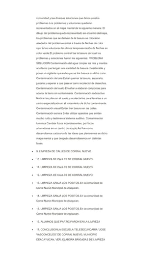 comunidad y las diversas soluciones que dimos a estos
problemas.Los problemas y soluciones quedaron
representados en el mapa mental de la siguiente manera: El
dibujo del problema quedo representado en el centro delmapa,
los problemas que se derivan de la basura se colocaron
alrededor del problema central a través de flechas de color
rojo. A las soluciones les dimos larepresentación de flechas en
color verde.El problema central fue la basura del cual los
problemas y soluciones fueron los siguientes: PROBLEMA
SOLUCION Contaminación del agua Limpiar los ríos y mantos
acuíferos que tengan una cantidad de basura considerable y
poner un vigilante que evite que se tire basura en dicha zona.
Contaminación del aire Evitar quemar la basura, separarla,
juntarla y esperar a que pase el carro recolector de desechos.
Contaminación del suelo Enseñar a elaborar compostas para
abonar la tierra sin contaminarla. Contaminación radioactiva
No tirar las pilas en el suelo y recolectarlas para llevarlas a un
centro especializado en el tratamiento de dicho contaminante.
Contaminación visual Evitar tirar basura en las calles.
Contaminación sonora Evitar utilizar aparatos que emitan
mucho ruido y lastimen al sistema auditivo. Contaminación
lumínica Cambiar focos incandescentes, por focos
ahorradores en un centro de acopio.Así fue como
desarrollamos cada una de las ideas que planteamos en dicho
mapa mental y que después desarrollaremos en distintas
fases.
9. LIMPIEZA DE CALLES DE CORRAL NUEVO
10. LIMPIEZA DE CALLES DE CORRAL NUEVO
11. LIMPIEZA DE CALLES DE CORRAL NUEVO
12. LIMPIEZA DE CALLES DE CORRAL NUEVO
13. LIMPIEZA SANJA LOS POSITOS.En la comunidad de
Corral Nuevo Municipio de Acayucan.
14. LIMPIEZA SANJA LOS POSITOS.En la comunidad de
Corral Nuevo Municipio de Acayucan.
15. LIMPIEZA SANJA LOS POSITOS.En la comunidad de
Corral Nuevo Municipio de Acayucan.
16. ALUMNOS QUE PARTICIPARON EN LA LIMPIEZA
17. CONCLUSIONLA ESCUELA TELESECUNDARIA “JOSE
VASCONCELOS” DE CORRAL NUEVO, MUNICIPIO
DEACAYUCAN, VER, ELABORA BRIGADAS DE LIMPIEZA
 