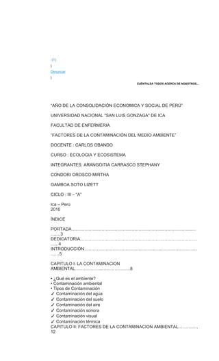 (1)
|
Denunciar
|
CUÉNTALEA TODOS ACERCA DE NOSOTROS...
“AÑO DE LA CONSOLIDACIÓN ECONOMICA Y SOCIAL DE PERÚ”
UNIVERSIDAD NACIONAL "SAN LUIS GONZAGA" DE ICA
FACULTAD DE ENFERMERIA
“FACTORES DE LA CONTAMINACIÓN DEL MEDIO AMBIENTE”
DOCENTE : CARLOS OBANDO
CURSO : ECOLOGIA Y ECOSISTEMA
INTEGRANTES: ARANGOITIA CARRASCO STEPHANY
CONDORI OROSCO MIRTHA
GAMBOA SOTO LIZETT
CICLO : III – “A”
Ica – Perú
2010
ÍNDICE
PORTADA……………………………………………………………………………
….…3
DEDICATORIA…………………………………………………………….…………
….. 4
INTRODUCCIÓN………………………………………….…………………………
……5
CAPITULO I: LA CONTAMINACION
AMBIENTAL……………….….…………….8
• ¿Qué es el ambiente?
• Contaminación ambiental
• Tipos de Contaminación
✓ Contaminación del agua
✓ Contaminación del suelo
✓ Contaminación del aire
✓ Contaminación sonora
✓ Contaminación visual
✓ Contaminación térmica
CAPITULO II: FACTORES DE LA CONTAMINACION AMBIENTAL……….….
12
 