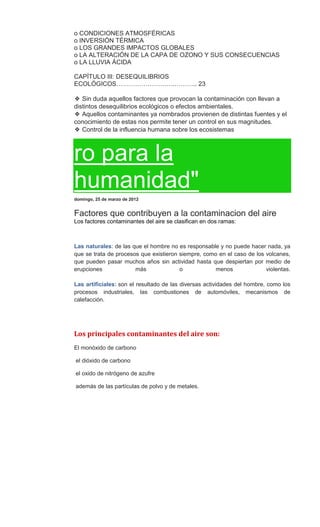 o CONDICIONES ATMOSFÉRICAS
o INVERSIÓN TÉRMICA
o LOS GRANDES IMPACTOS GLOBALES
o LA ALTERACIÓN DE LA CAPA DE OZONO Y SUS CONSECUENCIAS
o LA LLUVIA ÁCIDA
CAPÍTULO III: DESEQUILIBRIOS
ECOLÓGICOS……………………….……….. 23
❖ Sin duda aquellos factores que provocan la contaminación con llevan a
distintos desequilibrios ecológicos o efectos ambientales.
❖ Aquellos contaminantes ya nombrados provienen de distintas fuentes y el
conocimiento de estas nos permite tener un control en sus magnitudes.
❖ Control de la influencia humana sobre los ecosistemas
ro para la
humanidad"
domingo, 25 de marzo de 2012
Factores que contribuyen a la contaminacion del aire
Los factores contaminantes del aire se clasifican en dos ramas:
Las naturales: de las que el hombre no es responsable y no puede hacer nada, ya
que se trata de procesos que existieron siempre, como en el caso de los volcanes,
que pueden pasar muchos años sin actividad hasta que despiertan por medio de
erupciones más o menos violentas.
Las artificiales: son el resultado de las diversas actividades del hombre, como los
procesos industriales, las combustiones de automóviles, mecanismos de
calefacción.
Los principales contaminantes del aire son:
El monóxido de carbono
el dióxido de carbono
el oxido de nitrógeno de azufre
además de las partículas de polvo y de metales.
 