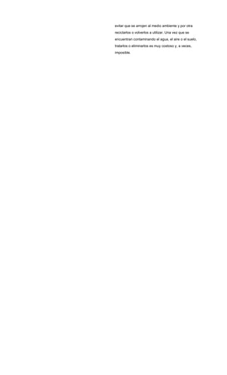 evitar que se arrojen al medio ambiente y por otra
reciclarlos o volverlos a utilizar. Una vez que se
encuentran contaminando el agua, el aire o el suelo,
tratarlos o eliminarlos es muy costoso y, a veces,
imposible.
 