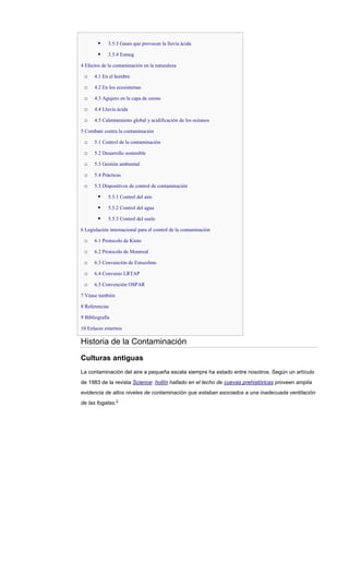  3.5.3 Gases que provocan la lluvia ácida
 3.5.4 Esmog
4 Efectos de la contaminación en la naturaleza
o 4.1 En el hombre
o 4.2 En los ecosistemas
o 4.3 Agujero en la capa de ozono
o 4.4 Lluvia ácida
o 4.5 Calentamiento global y acidificación de los océanos
5 Combate contra la contaminación
o 5.1 Control de la contaminación
o 5.2 Desarrollo sostenible
o 5.3 Gestión ambiental
o 5.4 Prácticas
o 5.5 Dispositivos de control de contaminación
 5.5.1 Control del aire
 5.5.2 Control del agua
 5.5.3 Control del suelo
6 Legislación internacional para el control de la contaminación
o 6.1 Protocolo de Kioto
o 6.2 Protocolo de Montreal
o 6.3 Convención de Estocolmo
o 6.4 Convenio LRTAP
o 6.5 Convención OSPAR
7 Véase también
8 Referencias
9 Bibliografía
10 Enlaces externos
Historia de la Contaminación
Culturas antiguas
La contaminación del aire a pequeña escala siempre ha estado entre nosotros. Según un artículo
de 1983 de la revista Science: hollín hallado en el techo de cuevas prehistóricas proveen amplia
evidencia de altos niveles de contaminación que estaban asociados a una inadecuada ventilación
de las fogatas.2
 