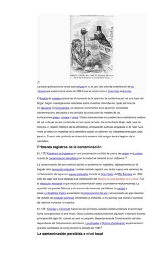 Caricatura publicada en la revista satíricaPunch el 21 de julio 1855 sobre la contaminación del río
Támesis que ocasionó en el verano de 1858 lo que se conoce como el Gran Hedor en Londres.
El forjado de metales parece ser el momento de la aparición de contaminación del aire fuera del
hogar. Según investigaciones realizadas sobre muestras obtenidas en capas de hielo de
los glaciares de Groenlandia, se observan incrementos en la aparición de metales
(contaminación) asociados a los periodos de producción de metales de las
civilizaciones griega, romana o china.3
Estas observaciones se pueden hacer mediante el análisis
de las burbujas de aire contenidas en las capas de hielo, (de arriba hacia abajo cada capa de
hielo es un registro histórico del la atmósfera), comparando burbujas atrapadas en el hielo hace
miles de años con muestras de la atmósfera actual, se obtienen las concentraciones para cada
periodo. Cuanto más profundo es obtenida la muestra más antiguo será el registro de la
atmósfera.
Primeros registros de la contaminación
En 1272 Eduardo I de Inglaterra en una proclamación prohibió la quema de carbón en Londres,
cuando la contaminación atmosférica en la ciudad se convirtió en un problema.4 5
La contaminación del aire continuó siendo un problema en Inglaterra, especialmente con la
llegada de la revolución industrial. Londres también registró uno de los casos más extremos de
contaminación del agua con aguas residuales durante el Gran Hedor del Río Támesis en 1858,
esto dio lugar que poco después a la construcción del sistema de alcantarillado de Londres. Fue
la revolución industrial la que inició la contaminación como un problema medioambiental. La
aparición de grandes fábricas y el consumo de inmensas cantidades de carbón y
otros combustibles fósiles aumentaron lacontaminación del aire y ocasionando un gran volumen
de vertidos de producto químicos industriales al ambiente, a los que hay que sumar el aumento
de residuos humanos no tratados.
En 1881 Chicago y Cincinnati fueron las dos primeras ciudades estadounidenses en promulgar
leyes para garantizar el aire limpio. Otras ciudades estadounidenses siguieron el ejemplo durante
principios del siglo XX, cuando se creó un pequeño Departamento de Contaminación del Aire,
dependiente del Departamento del Interior. Los Ángeles y Donora (Pensilvania) experimentaron
grandes cantidades de smog durante la década del 1940.6
La contaminación percibida a nivel local
 
